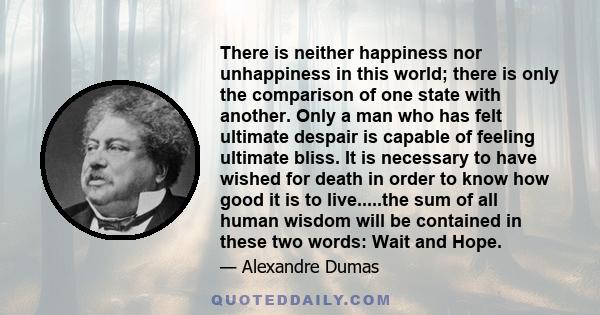 There is neither happiness nor unhappiness in this world; there is only the comparison of one state with another. Only a man who has felt ultimate despair is capable of feeling ultimate bliss. It is necessary to have