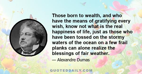 Those born to wealth, and who have the means of gratifying every wish, know not what is the real happiness of life, just as those who have been tossed on the stormy waters of the ocean on a few frail planks can alone