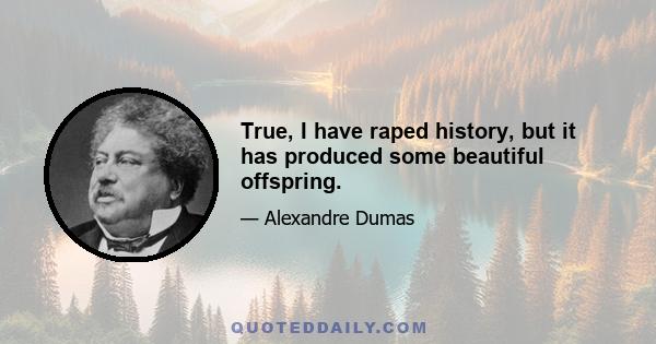 True, I have raped history, but it has produced some beautiful offspring.