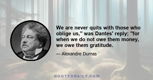 We are never quits with those who oblige us, was Dantes' reply; for when we do not owe them money, we owe them gratitude.