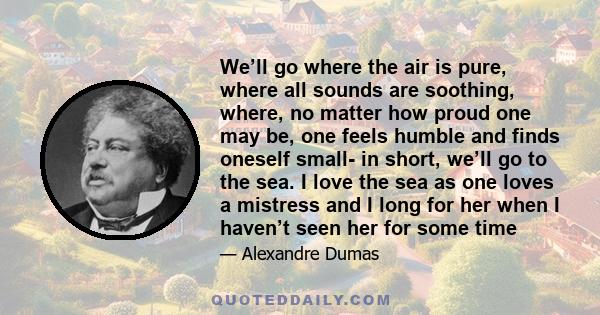 We’ll go where the air is pure, where all sounds are soothing, where, no matter how proud one may be, one feels humble and finds oneself small- in short, we’ll go to the sea. I love the sea as one loves a mistress and I 