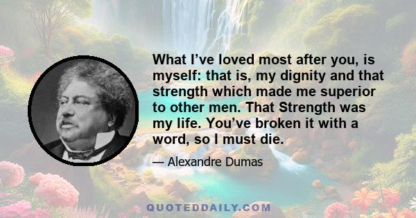 What I’ve loved most after you, is myself: that is, my dignity and that strength which made me superior to other men. That Strength was my life. You’ve broken it with a word, so I must die.