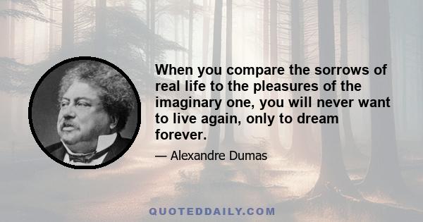 When you compare the sorrows of real life to the pleasures of the imaginary one, you will never want to live again, only to dream forever.