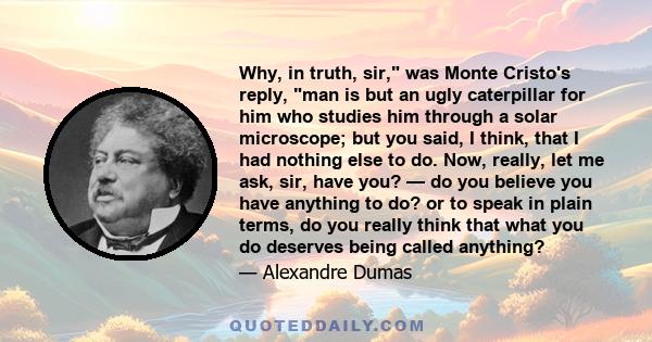 Why, in truth, sir, was Monte Cristo's reply, man is but an ugly caterpillar for him who studies him through a solar microscope; but you said, I think, that I had nothing else to do. Now, really, let me ask, sir, have