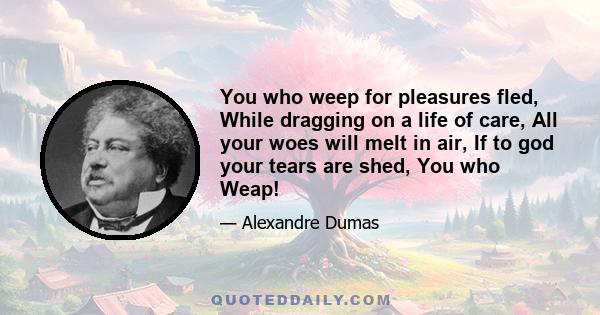 You who weep for pleasures fled, While dragging on a life of care, All your woes will melt in air, If to god your tears are shed, You who Weap!