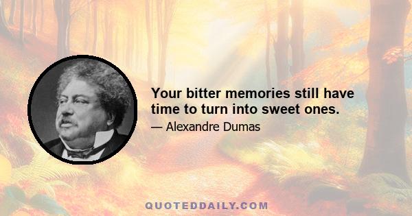 Your bitter memories still have time to turn into sweet ones.