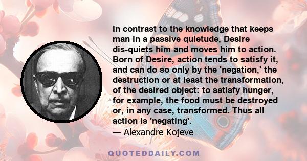 In contrast to the knowledge that keeps man in a passive quietude, Desire dis-quiets him and moves him to action. Born of Desire, action tends to satisfy it, and can do so only by the 'negation,' the destruction or at