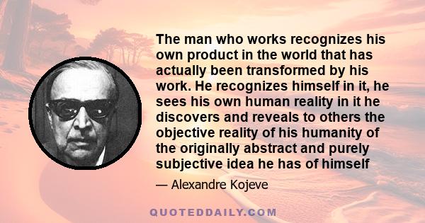 The man who works recognizes his own product in the world that has actually been transformed by his work. He recognizes himself in it, he sees his own human reality in it he discovers and reveals to others the objective 