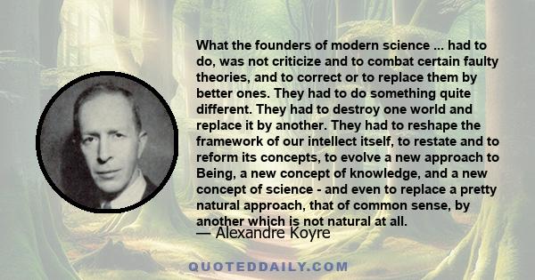 What the founders of modern science ... had to do, was not criticize and to combat certain faulty theories, and to correct or to replace them by better ones. They had to do something quite different. They had to destroy 