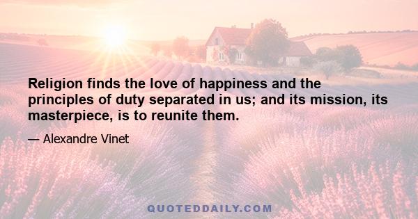 Religion finds the love of happiness and the principles of duty separated in us; and its mission, its masterpiece, is to reunite them.