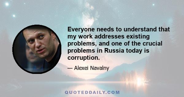 Everyone needs to understand that my work addresses existing problems, and one of the crucial problems in Russia today is corruption.