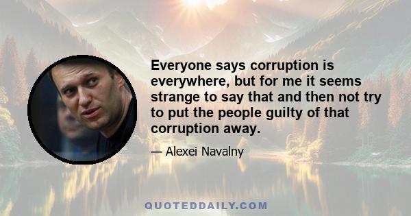 Everyone says corruption is everywhere, but for me it seems strange to say that and then not try to put the people guilty of that corruption away.