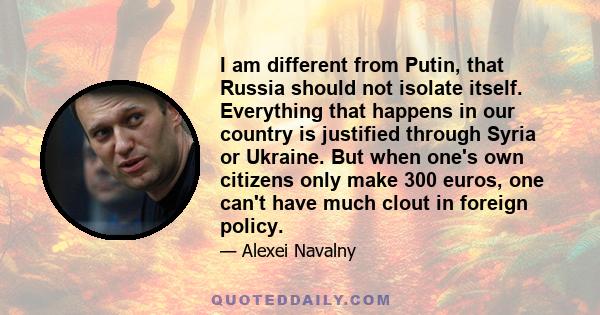 I am different from Putin, that Russia should not isolate itself. Everything that happens in our country is justified through Syria or Ukraine. But when one's own citizens only make 300 euros, one can't have much clout