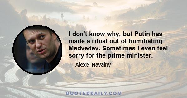 I don't know why, but Putin has made a ritual out of humiliating Medvedev. Sometimes I even feel sorry for the prime minister.