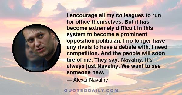 I encourage all my colleagues to run for office themselves. But it has become extremely difficult in this system to become a prominent opposition politician. I no longer have any rivals to have a debate with. I need