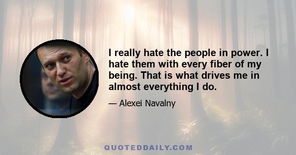 I really hate the people in power. I hate them with every fiber of my being. That is what drives me in almost everything I do.