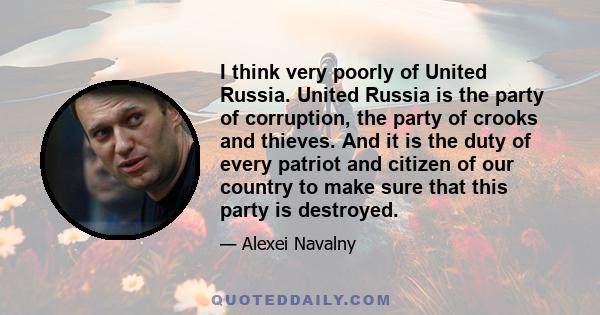 I think very poorly of United Russia. United Russia is the party of corruption, the party of crooks and thieves. And it is the duty of every patriot and citizen of our country to make sure that this party is destroyed.