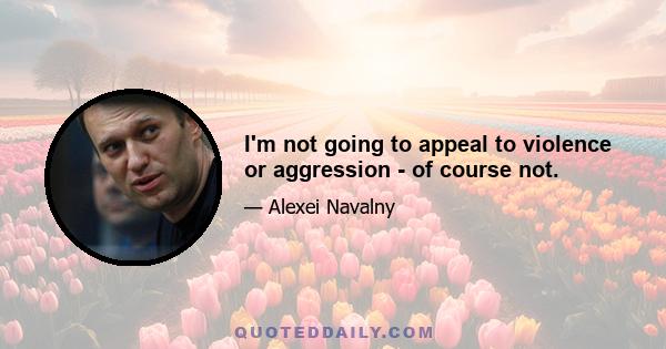 I'm not going to appeal to violence or aggression - of course not.