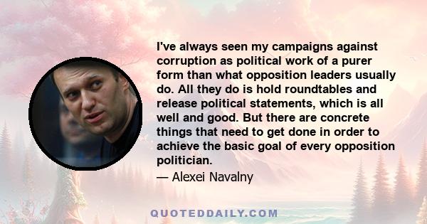 I've always seen my campaigns against corruption as political work of a purer form than what opposition leaders usually do. All they do is hold roundtables and release political statements, which is all well and good.