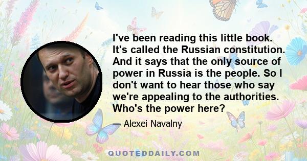 I've been reading this little book. It's called the Russian constitution. And it says that the only source of power in Russia is the people. So I don't want to hear those who say we're appealing to the authorities.