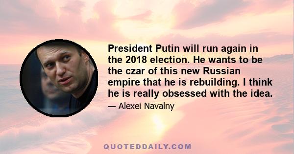 President Putin will run again in the 2018 election. He wants to be the czar of this new Russian empire that he is rebuilding. I think he is really obsessed with the idea.