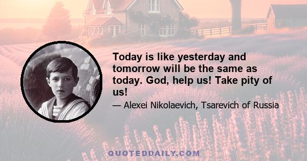 Today is like yesterday and tomorrow will be the same as today. God, help us! Take pity of us!