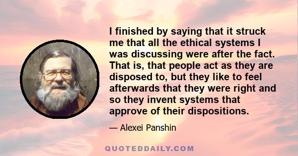 I finished by saying that it struck me that all the ethical systems I was discussing were after the fact. That is, that people act as they are disposed to, but they like to feel afterwards that they were right and so