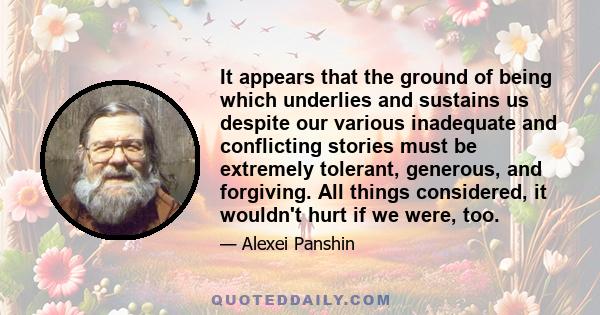 It appears that the ground of being which underlies and sustains us despite our various inadequate and conflicting stories must be extremely tolerant, generous, and forgiving. All things considered, it wouldn't hurt if