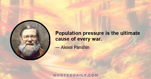 Population pressure is the ultimate cause of every war.