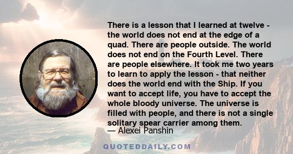 There is a lesson that I learned at twelve - the world does not end at the edge of a quad. There are people outside. The world does not end on the Fourth Level. There are people elsewhere. It took me two years to learn