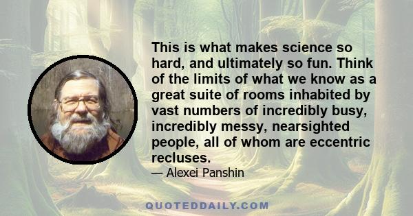 This is what makes science so hard, and ultimately so fun. Think of the limits of what we know as a great suite of rooms inhabited by vast numbers of incredibly busy, incredibly messy, nearsighted people, all of whom