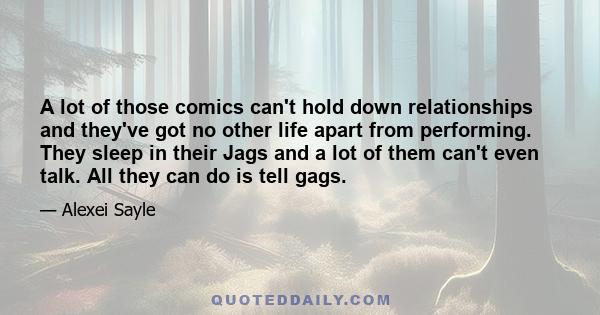 A lot of those comics can't hold down relationships and they've got no other life apart from performing. They sleep in their Jags and a lot of them can't even talk. All they can do is tell gags.