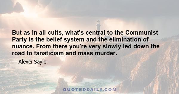 But as in all cults, what's central to the Communist Party is the belief system and the elimination of nuance. From there you're very slowly led down the road to fanaticism and mass murder.