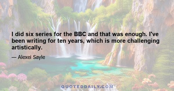 I did six series for the BBC and that was enough. I've been writing for ten years, which is more challenging artistically.