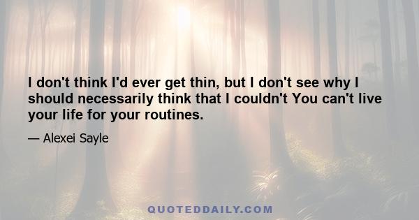 I don't think I'd ever get thin, but I don't see why I should necessarily think that I couldn't You can't live your life for your routines.