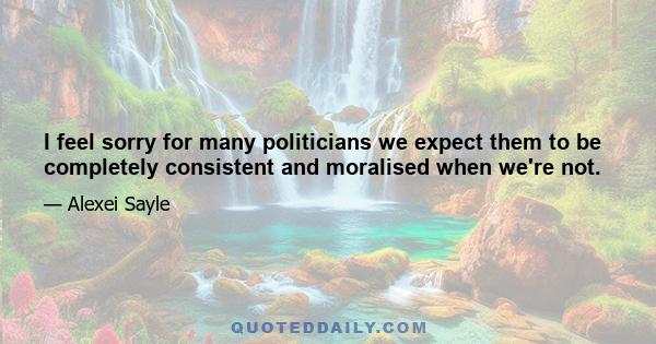 I feel sorry for many politicians we expect them to be completely consistent and moralised when we're not.