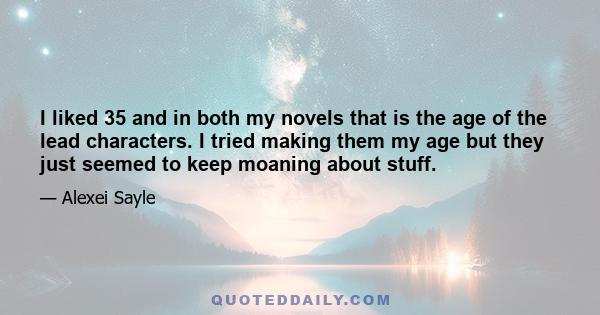 I liked 35 and in both my novels that is the age of the lead characters. I tried making them my age but they just seemed to keep moaning about stuff.