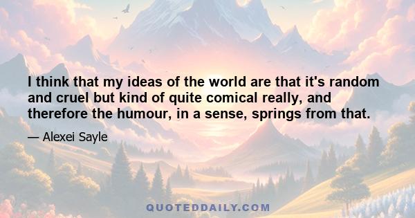 I think that my ideas of the world are that it's random and cruel but kind of quite comical really, and therefore the humour, in a sense, springs from that.