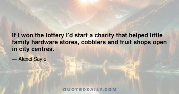 If I won the lottery I'd start a charity that helped little family hardware stores, cobblers and fruit shops open in city centres.