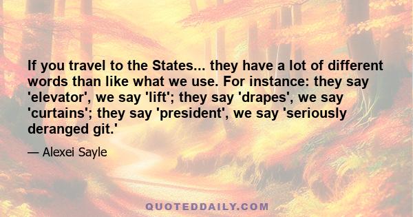 If you travel to the States... they have a lot of different words than like what we use. For instance: they say 'elevator', we say 'lift'; they say 'drapes', we say 'curtains'; they say 'president', we say 'seriously