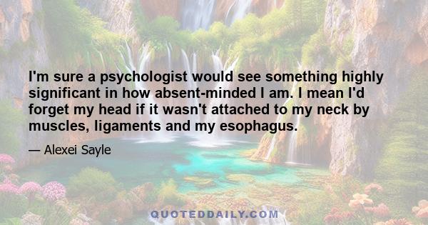 I'm sure a psychologist would see something highly significant in how absent-minded I am. I mean I'd forget my head if it wasn't attached to my neck by muscles, ligaments and my esophagus.