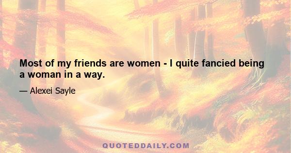 Most of my friends are women - I quite fancied being a woman in a way.