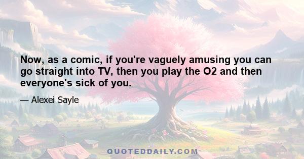 Now, as a comic, if you're vaguely amusing you can go straight into TV, then you play the O2 and then everyone's sick of you.