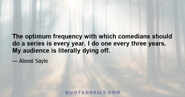 The optimum frequency with which comedians should do a series is every year. I do one every three years. My audience is literally dying off.