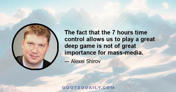 The fact that the 7 hours time control allows us to play a great deep game is not of great importance for mass-media.