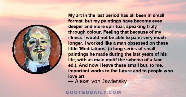 My art in the last period has all been in small format, but my paintings have become even deeper and more spiritual, speaking truly through colour. Feeling that because of my illness I would not be able to paint very