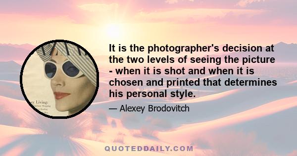 It is the photographer's decision at the two levels of seeing the picture - when it is shot and when it is chosen and printed that determines his personal style.