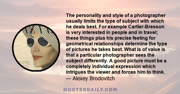 The personality and style of a photographer usually limits the type of subject with which he deals best. For example Cartier-Bresson is very interested in people and in travel; these things plus his precise feeling for