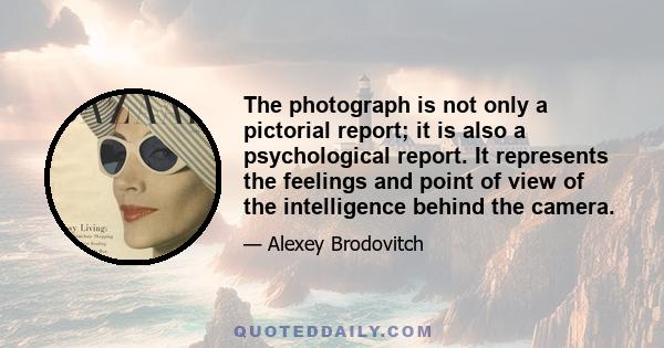 The photograph is not only a pictorial report; it is also a psychological report. It represents the feelings and point of view of the intelligence behind the camera.