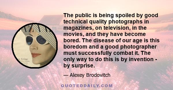 The public is being spoiled by good technical quality photographs in magazines, on television, in the movies, and they have become bored. The disease of our age is this boredom and a good photographer must successfully